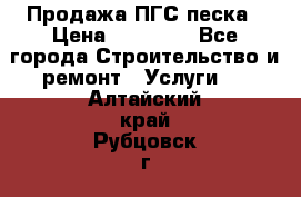 Продажа ПГС песка › Цена ­ 10 000 - Все города Строительство и ремонт » Услуги   . Алтайский край,Рубцовск г.